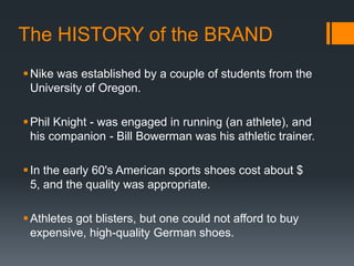 The HISTORY of the BRAND
 Nike was established by a couple of students from the
  University of Oregon.

 Phil Knight - was engaged in running (an athlete), and
  his companion - Bill Bowerman was his athletic trainer.

 In the early 60's American sports shoes cost about $
  5, and the quality was appropriate.

 Athletes got blisters, but one could not afford to buy
  expensive, high-quality German shoes.
 