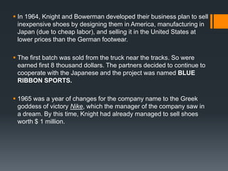  In 1964, Knight and Bowerman developed their business plan to sell
  inexpensive shoes by designing them in America, manufacturing in
  Japan (due to cheap labor), and selling it in the United States at
  lower prices than the German footwear.

 The first batch was sold from the truck near the tracks. So were
  earned first 8 thousand dollars. The partners decided to continue to
  cooperate with the Japanese and the project was named BLUE
  RIBBON SPORTS.

 1965 was a year of changes for the company name to the Greek
  goddess of victory Nike, which the manager of the company saw in
  a dream. By this time, Knight had already managed to sell shoes
  worth $ 1 million.
 