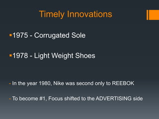 Timely Innovations

1975 - Corrugated Sole

1978 - Light Weight Shoes


- In the year 1980, Nike was second only to REEBOK

- To become #1, Focus shifted to the ADVERTISING side
 
