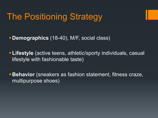 The Positioning Strategy

 Demographics (18-40), M/F, social class)

 Lifestyle (active teens, athletic/sporty individuals, casual
  lifestyle with fashionable taste)

 Behavior (sneakers as fashion statement, fitness craze,
  multipurpose shoes)
 