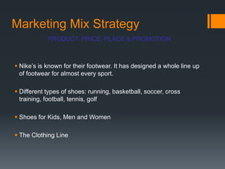 Marketing Mix Strategy
            PRODUCT, PRICE, PLACE & PROMOTION



 Nike‟s is known for their footwear. It has designed a whole line up
  of footwear for almost every sport.

 Different types of shoes: running, basketball, soccer, cross
  training, football, tennis, golf

 Shoes for Kids, Men and Women

 The Clothing Line
 