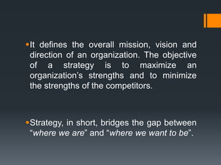 It defines the overall mission, vision and
 direction of an organization. The objective
 of a strategy is to maximize an
 organization‟s strengths and to minimize
 the strengths of the competitors.



Strategy, in short, bridges the gap between
 “where we are” and “where we want to be”.
 