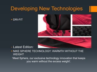Developing New Technologies
 DRI-FIT




- Latest Edition:
 NIKE SPHERE TECHNOLOGY: WARMTH WITHOUT THE
  WEIGHT
 „Meet Sphere, our exclusive technology innovation that keeps
            you warm without the excess weight‟.
 