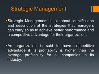 Strategic Management

Strategic Management is all about identification
 and description of the strategies that managers
 can carry so as to achieve better performance and
 a competitive advantage for their organization.

An organization is said to have competitive
 advantage if its profitability is higher than the
 average profitability for all companies in its
 industry.
 