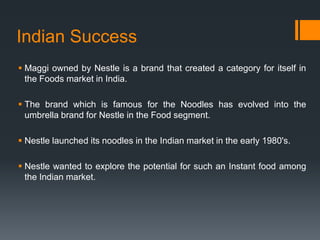 Indian Success
 Maggi owned by Nestle is a brand that created a category for itself in
  the Foods market in India.

 The brand which is famous for the Noodles has evolved into the
  umbrella brand for Nestle in the Food segment.

 Nestle launched its noodles in the Indian market in the early 1980's.

 Nestle wanted to explore the potential for such an Instant food among
  the Indian market.
 