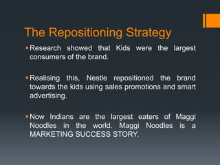 The Repositioning Strategy
 Research showed that Kids were the largest
  consumers of the brand.

 Realising this, Nestle repositioned the brand
  towards the kids using sales promotions and smart
  advertising.

 Now Indians are the largest eaters of Maggi
  Noodles in the world. Maggi Noodles is a
  MARKETING SUCCESS STORY.
 