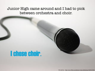 Junior High came around and I had to pick
      between orchestra and choir.




 I chose choir.
                           Microphone - http://www.flickr.com/photos/visual_dichotomy/3623619145/
 