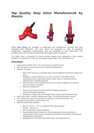 Top Quality Stop Valve Manufactured by
Maniks
MSVA Stop Valves are available in angle-way and straight-way versions and with
Standard neck (MSVA-S). The stop valves are designed to meet all industrial
refrigeration application requirements and are designed to give favourable flow
characteristics and are easy to dismantle and repair when necessary.
The valve cone is designed to ensure perfect closing and withstand a high system
pulsation and vibration, which can be present specifically in the discharge line.
FEATURES:
 Applicable to HCFC, HFC, R717 (Ammonia) and R744 (CO2).
 Can be used in chemical and petro-chemical applications.
 Modular Concept :
o Each valve housing is available with several different connection types and
sizes.
o Possible to convert MSVA-S any other product in the MSVL family
(regulating valve, stop check valve, check valve or strainer) just by
replacing the complete top part.
 Fast and easy valve overhaul service. It is easy to replace the top part
and no welding is needed.
 Optional accessories :
o Heavy duty industrial hand wheel for frequent operation.
o Cap for infrequent operation.
 Available in angle-way and straight-way versions with Standard neck
 Each valve type is clearly marked with type, size and performance range.
 The valves and caps are prepared for sealing, to prevent operation by
unauthorized persons, using a seal wire.
 Internal metal back seating:
o DN 15 - 65 (¼ - 2½ in.) Internal PTFE back-seating:
o DN 80 - 150 (6 in.)
 Can accept flow in both directions.
 Housing and bonnet material is low temperature steel according to
requirements of the Pressure Equipment Directive and other international
classification authorities.
 Equipped with stainless steel bolts. Max. working pressure :
 