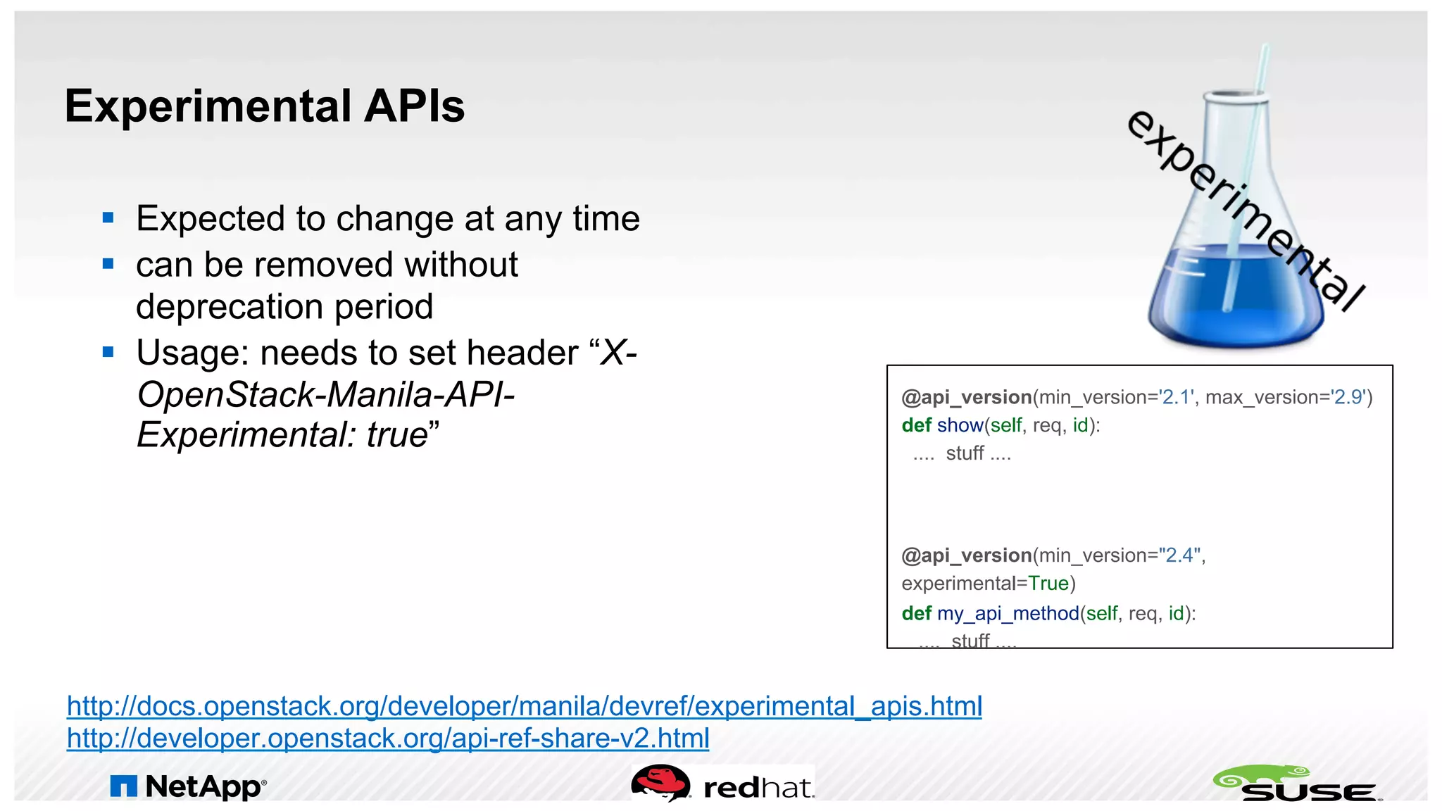 Experimental APIs
§  Expected to change at any time
§  can be removed without
deprecation period
§  Usage: needs to set header “X-
OpenStack-Manila-API-
Experimental: true”
http://docs.openstack.org/developer/manila/devref/experimental_apis.html
http://developer.openstack.org/api-ref-share-v2.html
@api_version(min_version='2.1', max_version='2.9')
def show(self, req, id):
.... stuff ....
@api_version(min_version="2.4",
experimental=True)
def my_api_method(self, req, id):
.... stuff ....
 