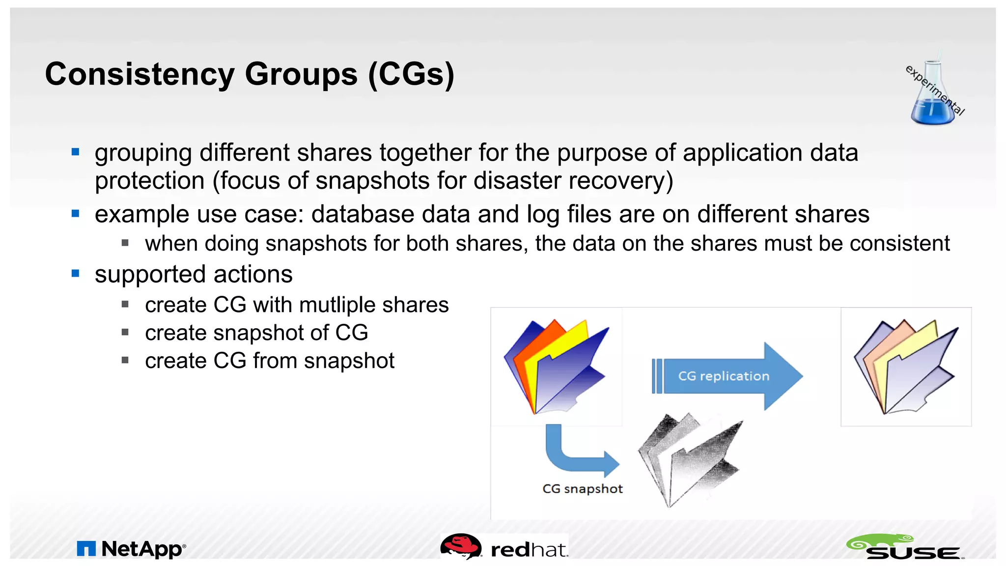 Consistency Groups (CGs)
§  grouping different shares together for the purpose of application data
protection (focus of snapshots for disaster recovery)
§  example use case: database data and log files are on different shares
§  when doing snapshots for both shares, the data on the shares must be consistent
§  supported actions
§  create CG with mutliple shares
§  create snapshot of CG
§  create CG from snapshot
 