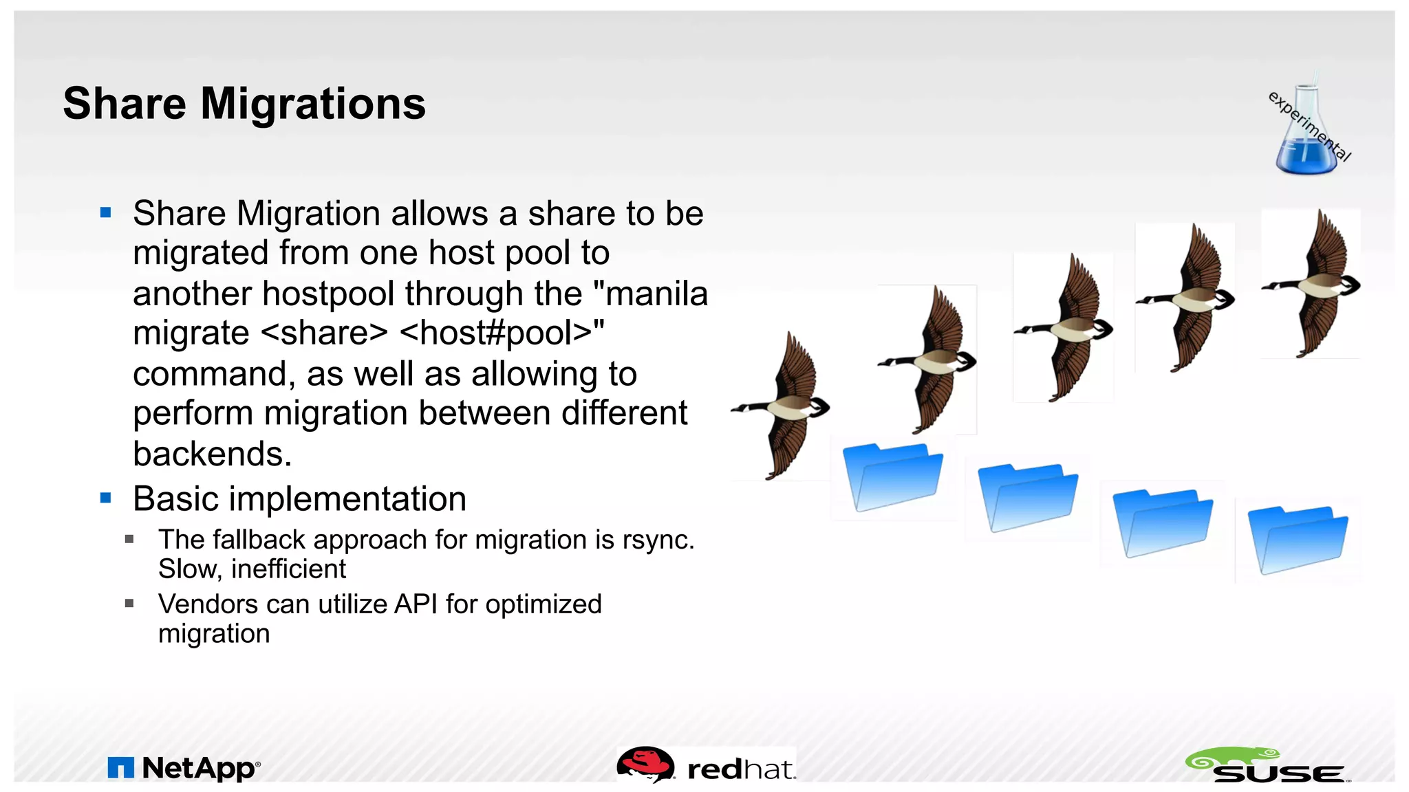 Share Migrations
§  Share Migration allows a share to be
migrated from one host pool to
another hostpool through the "manila
migrate <share> <host#pool>"
command, as well as allowing to
perform migration between different
backends.
§  Basic implementation
§  The fallback approach for migration is rsync.
Slow, inefficient
§  Vendors can utilize API for optimized
migration
 
