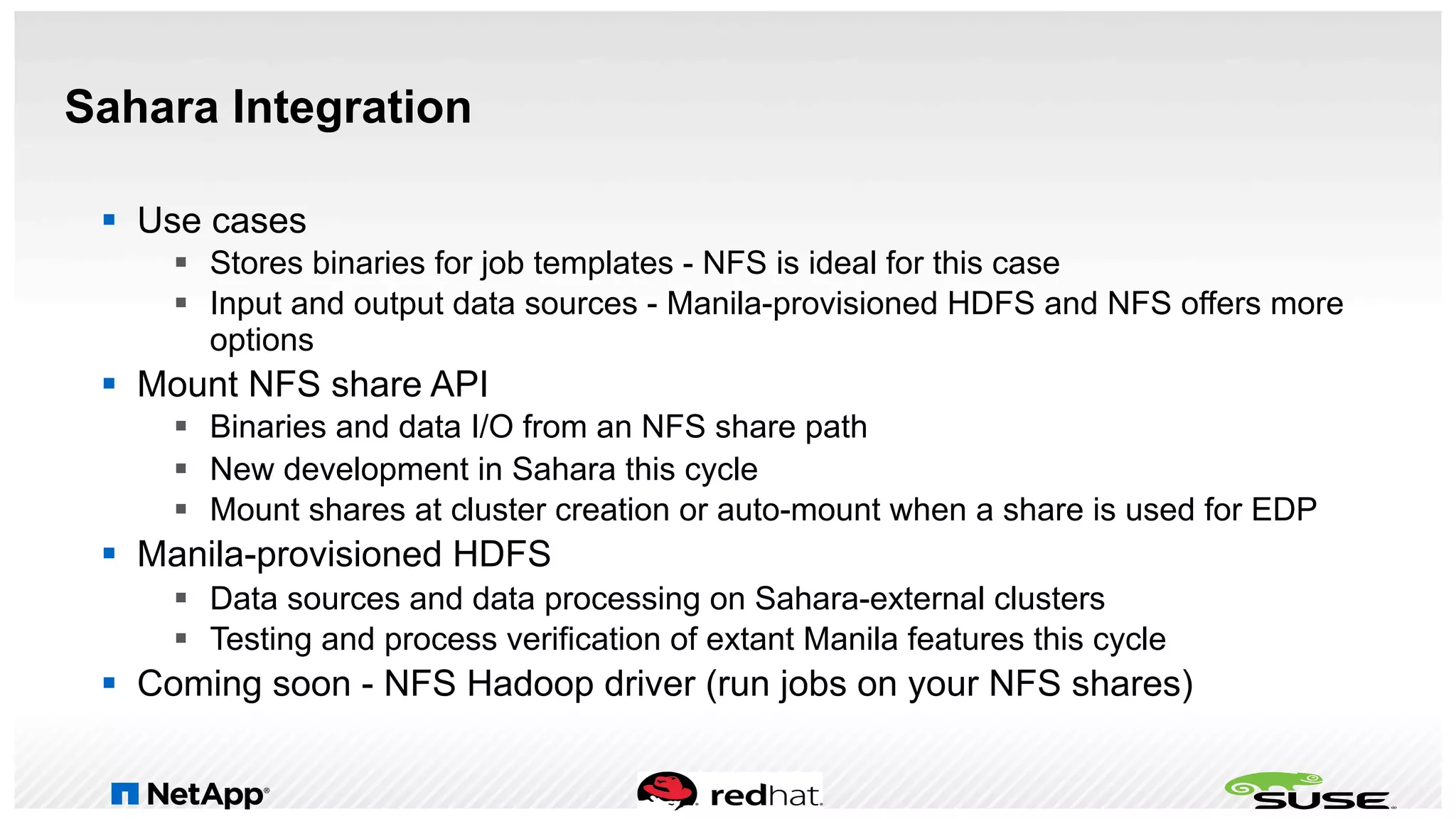 Sahara Integration
§  Use cases
§  Stores binaries for job templates - NFS is ideal for this case
§  Input and output data sources - Manila-provisioned HDFS and NFS offers more
options
§  Mount NFS share API
§  Binaries and data I/O from an NFS share path
§  New development in Sahara this cycle
§  Mount shares at cluster creation or auto-mount when a share is used for EDP
§  Manila-provisioned HDFS
§  Data sources and data processing on Sahara-external clusters
§  Testing and process verification of extant Manila features this cycle
§  Coming soon - NFS Hadoop driver (run jobs on your NFS shares)
 
