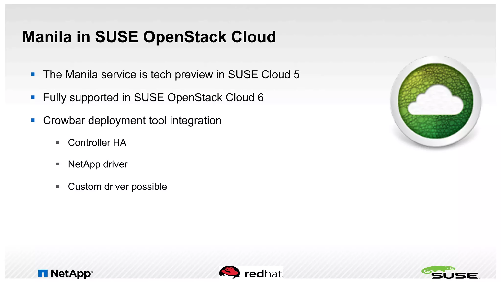 Manila in SUSE OpenStack Cloud
§  The Manila service is tech preview in SUSE Cloud 5
§  Fully supported in SUSE OpenStack Cloud 6
§  Crowbar deployment tool integration
§  Controller HA
§  NetApp driver
§  Custom driver possible
 