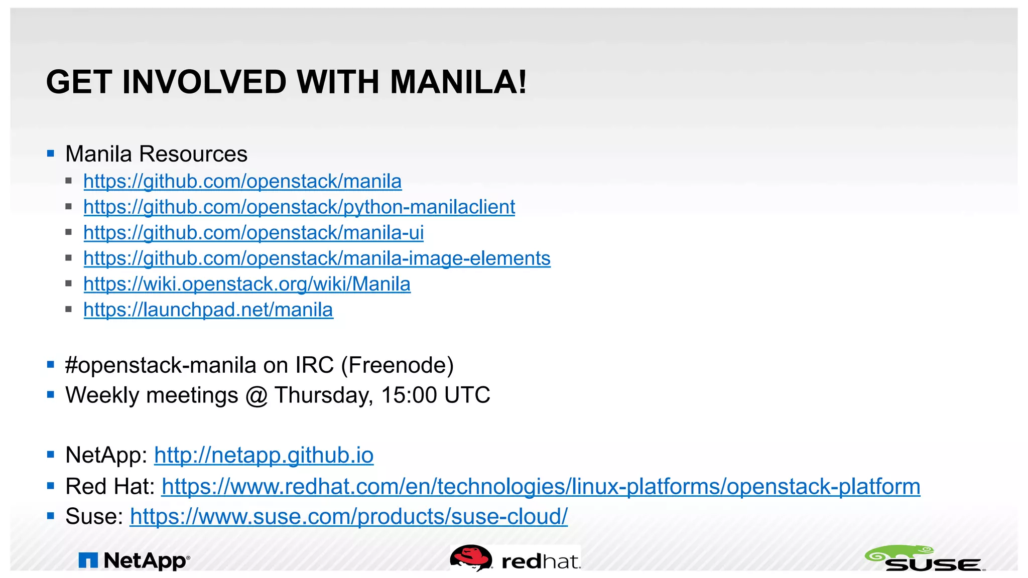 GET INVOLVED WITH MANILA!
§  Manila Resources
§  https://github.com/openstack/manila
§  https://github.com/openstack/python-manilaclient
§  https://github.com/openstack/manila-ui
§  https://github.com/openstack/manila-image-elements
§  https://wiki.openstack.org/wiki/Manila
§  https://launchpad.net/manila
§  #openstack-manila on IRC (Freenode)
§  Weekly meetings @ Thursday, 15:00 UTC
§  NetApp: http://netapp.github.io
§  Red Hat: https://www.redhat.com/en/technologies/linux-platforms/openstack-platform
§  Suse: https://www.suse.com/products/suse-cloud/
 