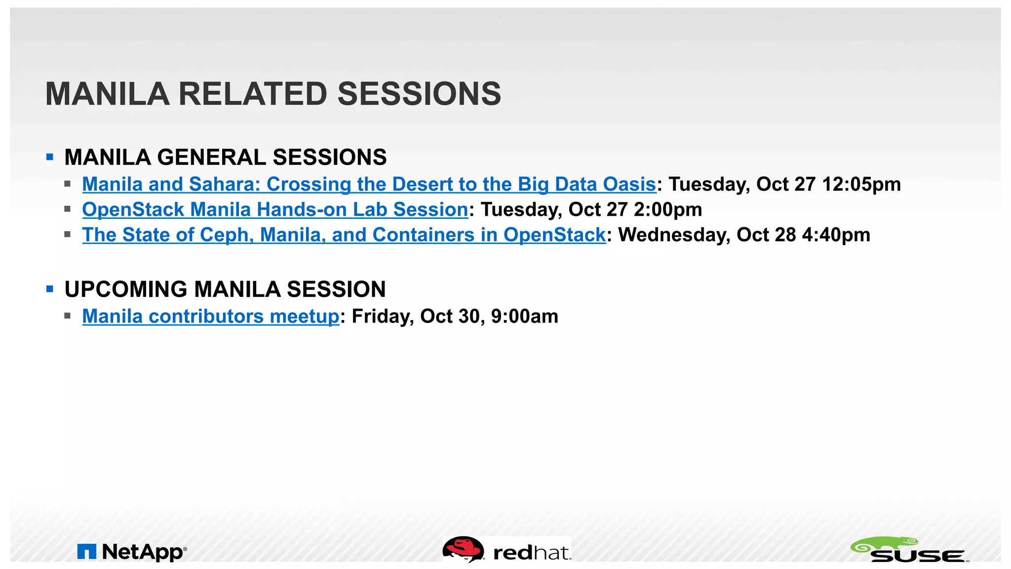 MANILA RELATED SESSIONS
§  MANILA GENERAL SESSIONS
§  Manila and Sahara: Crossing the Desert to the Big Data Oasis: Tuesday, Oct 27 12:05pm
§  OpenStack Manila Hands-on Lab Session: Tuesday, Oct 27 2:00pm
§  The State of Ceph, Manila, and Containers in OpenStack: Wednesday, Oct 28 4:40pm
§  UPCOMING MANILA SESSION
§  Manila contributors meetup: Friday, Oct 30, 9:00am
 