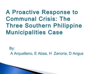 A Proactive Response to
Communal Crisis: The
Three Southern Philippine
Municipalities Case
By:
A Arquellano, E Abaa, H Zanoria, D Angus
 