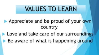 VALUES TO LEARN
 Appreciate and be proud of your own
country
 Love and take care of our surroundings
 Be aware of what is happening around
 