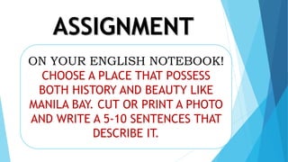 ASSIGNMENT
ON YOUR ENGLISH NOTEBOOK!
CHOOSE A PLACE THAT POSSESS
BOTH HISTORY AND BEAUTY LIKE
MANILA BAY. CUT OR PRINT A PHOTO
AND WRITE A 5-10 SENTENCES THAT
DESCRIBE IT.
 