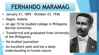 FERNANDO MARAMAG
 January 21, 1893 - October 23, 1936
 Ilagan, Isabela
 At age 15 he studied college in Philippine
Normal University
 Transferred and graduated from University
of the Philippines
 He studied journalism
 An excellent poet and has a deep
understanding in human nature
 