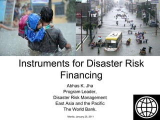 Instruments for Disaster Risk Financing Abhas K. Jha Program Leader, Disaster Risk Management  East Asia and the Pacific The World Bank. Manila, January 25, 2011 