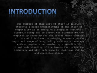 The purpose of this unit of study is to give
students a basic understanding of the study of
hospitality as an emerging discipline worthy of
rigorous study and to orient the students to the
hospitality industry and the issues which confront
it. This will include introducing students to the
depth and scope of hospitality as a social concept,
with an emphasis on developing a sensitivity
to and understanding of the forces that shape the
industry, and with reference to their own skills
and characteristics.
 
