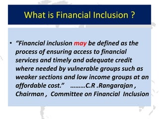 What is Financial Inclusion ?

• “Financial inclusion may be defined as the
  process of ensuring access to financial
  services and timely and adequate credit
  where needed by vulnerable groups such as
  weaker sections and low income groups at an
  affordable cost.” ………C.R .Rangarajan ,
  Chairman , Committee on Financial Inclusion
 