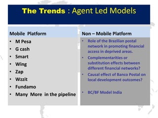The Trends        : Agent Led Models

Mobile Platform               Non – Mobile Platform
• M Pesa                      • Role of the Brazilian postal
                                network in promoting financial
• G cash                        access in deprived areas.
• Smart                       • Complementarities or
• Wing                          substitution effects between
                                different financial networks?
• Zap                         • Causal effect of Banco Postal on
• Wzzit                         local development outcomes?
• Fundamo
                              • BC/BF Model India
• Many More in the pipeline
 
