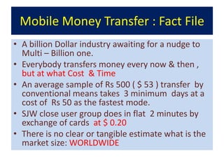Mobile Money Transfer : Fact File
• A billion Dollar industry awaiting for a nudge to
  Multi – Billion one.
• Everybody transfers money every now & then ,
  but at what Cost & Time
• An average sample of Rs 500 ( $ 53 ) transfer by
  conventional means takes 3 minimum days at a
  cost of Rs 50 as the fastest mode.
• SJW close user group does in flat 2 minutes by
  exchange of cards at $ 0.20
• There is no clear or tangible estimate what is the
  market size: WORLDWIDE
 