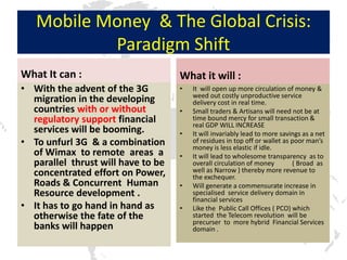 Mobile Money & The Global Crisis:
           Paradigm Shift
What It can :                       What it will :
• With the advent of the 3G         •   It will open up more circulation of money &
                                        weed out costly unproductive service
  migration in the developing           delivery cost in real time.
  countries with or without         •   Small traders & Artisans will need not be at
  regulatory support financial          time bound mercy for small transaction &
                                        real GDP WILL INCREASE
  services will be booming.         •   It will invariably lead to more savings as a net
• To unfurl 3G & a combination          of residues in top off or wallet as poor man’s
                                        money is less elastic if idle.
  of Wimax to remote areas a        •   It will lead to wholesome transparency as to
  parallel thrust will have to be       overall circulation of money        ( Broad as
  concentrated effort on Power,         well as Narrow ) thereby more revenue to
                                        the exchequer.
  Roads & Concurrent Human          •   Will generate a commensurate increase in
  Resource development .                specialised service delivery domain in
                                        financial services
• It has to go hand in hand as      •   Like the Public Call Offices ( PCO) which
  otherwise the fate of the             started the Telecom revolution will be
                                        precurser to more hybrid Financial Services
  banks will happen                     domain .
 