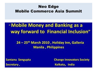 Neo Edge
       Mobile Commerce Asia Summit


  “   Mobile Money and Banking as a
      way forward to Financial Inclusion”
        24 – 25th March 2010 , Holiday Inn, Galleria
                   Manila , Philippines


Santanu Sengupta                Change Innovators Society
Secretary ,                     Kolkata, India
 