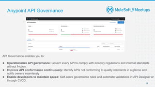 18
Anypoint API Governance
API Governance enables you to:
● Operationalize API governance: Govern every API to comply with industry regulations and internal standards
without friction.
● Improve API conformance continuously: Identify APIs not conforming to quality standards in a glance and
notify owners seamlessly
● Enable developers to maintain speed: Self-serve governance rules and automate validations in API Designer or
through CI/CD.
 