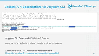 20
Validate API Specifications via Anypoint CLI
Anypoint CLI Command (Validate API Specs):
governance api validate <path of ruleset> <path of api specs>
API Governance CLI Commands Reference Link:
https://docs.mulesoft.com/api-governance/cli-command-list
 