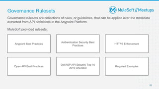 22
Governance rulesets are collections of rules, or guidelines, that can be applied over the metadata
extracted from API definitions in the Anypoint Platform.
MuleSoft provided rulesets:
Governance Rulesets
Anypoint Best Practices
Authentication Security Best
Practices
HTTPS Enforcement
Open API Best Practices
OWASP API Security Top 10
2019 Checklist
Required Examples
 