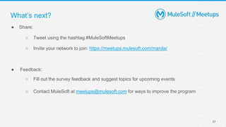 37
● Share:
○ Tweet using the hashtag #MuleSoftMeetups
○ Invite your network to join: https://meetups.mulesoft.com/manila/
● Feedback:
○ Fill out the survey feedback and suggest topics for upcoming events
○ Contact MuleSoft at meetups@mulesoft.com for ways to improve the program
What’s next?
 