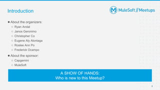 5
●About the organizers:
○ Ryan Andal
○ Janos Geronimo
○ Christopher Co
○ Eugene Aly Alontaga
○ Roslee Ann Po
○ Frederick Ocampo
●About the sponsor:
○ Capgemini
○ MuleSoft
Introduction
A SHOW OF HANDS:
Who is new to this Meetup?
 