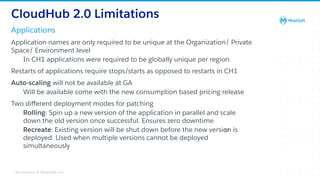 All contents © MuleSoft, LLC
Applications
CloudHub 2.0 Limitations
Application names are only required to be unique at the Organization/ Private
Space/ Environment level
In CH1 applications were required to be globally unique per region
Restarts of applications require stops/starts as opposed to restarts in CH1
Auto-scaling will not be available at GA
Will be available come with the new consumption based pricing release
Two diﬀerent deployment modes for patching
Rolling: Spin up a new version of the application in parallel and scale
down the old version once successful. Ensures zero downtime
Recreate: Existing version will be shut down before the new version is
deployed. Used when multiple versions cannot be deployed
simultaneously
52
 