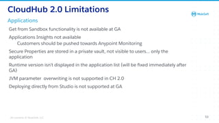 All contents © MuleSoft, LLC
Applications
CloudHub 2.0 Limitations
Get from Sandbox functionality is not available at GA
Applications Insights not available
Customers should be pushed towards Anypoint Monitoring
Secure Properties are stored in a private vault, not visible to users… only the
application
Runtime version isn’t displayed in the application list (will be ﬁxed immediately after
GA)
JVM parameter overwriting is not supported in CH 2.0
Deploying directly from Studio is not supported at GA
53
 