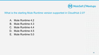 66
What is the starting Mule Runtime version supported in CloudHub 2.0?
A. Mule Runtime 4.2
B. Mule Runtime 4.3
C. Mule Runtime 4.4
D. Mule Runtime 4.5
E. Mule Runtime 5.0
 