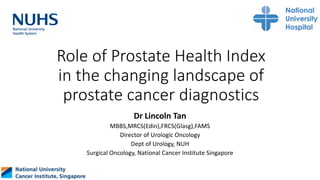 Role of Prostate Health Index
in the changing landscape of
prostate cancer diagnostics
Dr Lincoln Tan
MBBS,MRCS(Edin),FRCS(Glasg),FAMS
Director of Urologic Oncology
Dept of Urology, NUH
Surgical Oncology, National Cancer Institute Singapore
 