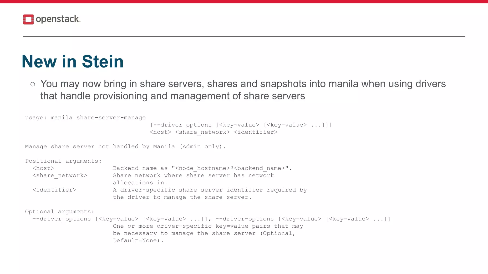 ○ You may now bring in share servers, shares and snapshots into manila when using drivers
that handle provisioning and management of share servers
New in Stein
usage: manila share-server-manage
[--driver_options [<key=value> [<key=value> ...]]]
<host> <share_network> <identifier>
Manage share server not handled by Manila (Admin only).
Positional arguments:
<host> Backend name as "<node_hostname>@<backend_name>".
<share_network> Share network where share server has network
allocations in.
<identifier> A driver-specific share server identifier required by
the driver to manage the share server.
Optional arguments:
--driver_options [<key=value> [<key=value> ...]], --driver-options [<key=value> [<key=value> ...]]
One or more driver-specific key=value pairs that may
be necessary to manage the share server (Optional,
Default=None).
 