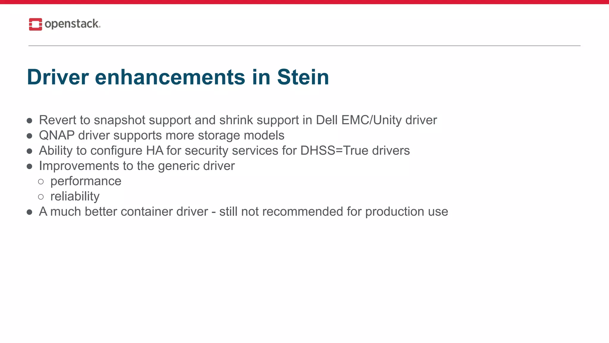 ● Revert to snapshot support and shrink support in Dell EMC/Unity driver
● QNAP driver supports more storage models
● Ability to configure HA for security services for DHSS=True drivers
● Improvements to the generic driver
○ performance
○ reliability
● A much better container driver - still not recommended for production use
Driver enhancements in Stein
 