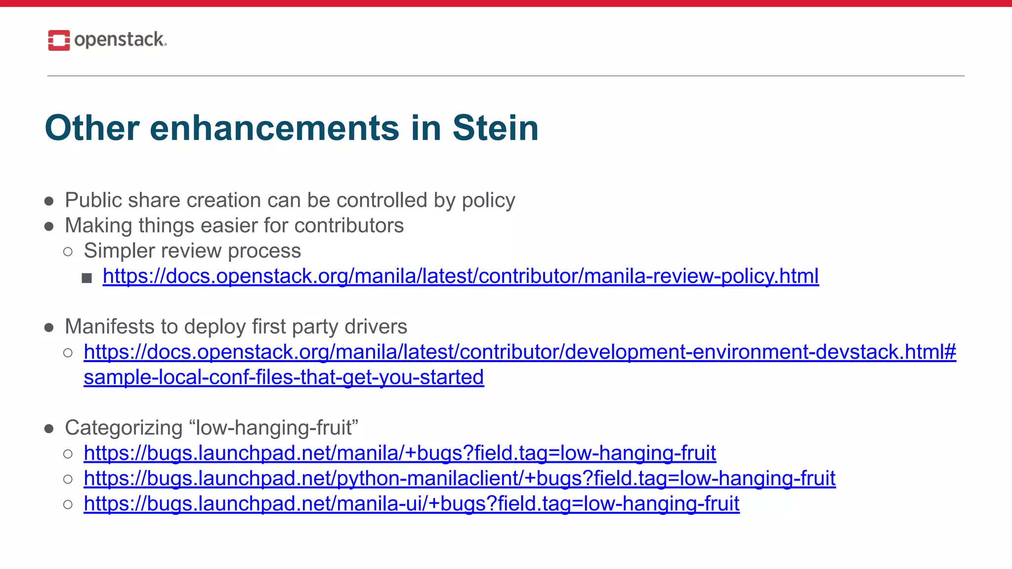● Public share creation can be controlled by policy
● Making things easier for contributors
○ Simpler review process
■ https://docs.openstack.org/manila/latest/contributor/manila-review-policy.html
● Manifests to deploy first party drivers
○ https://docs.openstack.org/manila/latest/contributor/development-environment-devstack.html#
sample-local-conf-files-that-get-you-started
● Categorizing “low-hanging-fruit”
○ https://bugs.launchpad.net/manila/+bugs?field.tag=low-hanging-fruit
○ https://bugs.launchpad.net/python-manilaclient/+bugs?field.tag=low-hanging-fruit
○ https://bugs.launchpad.net/manila-ui/+bugs?field.tag=low-hanging-fruit
Other enhancements in Stein
 
