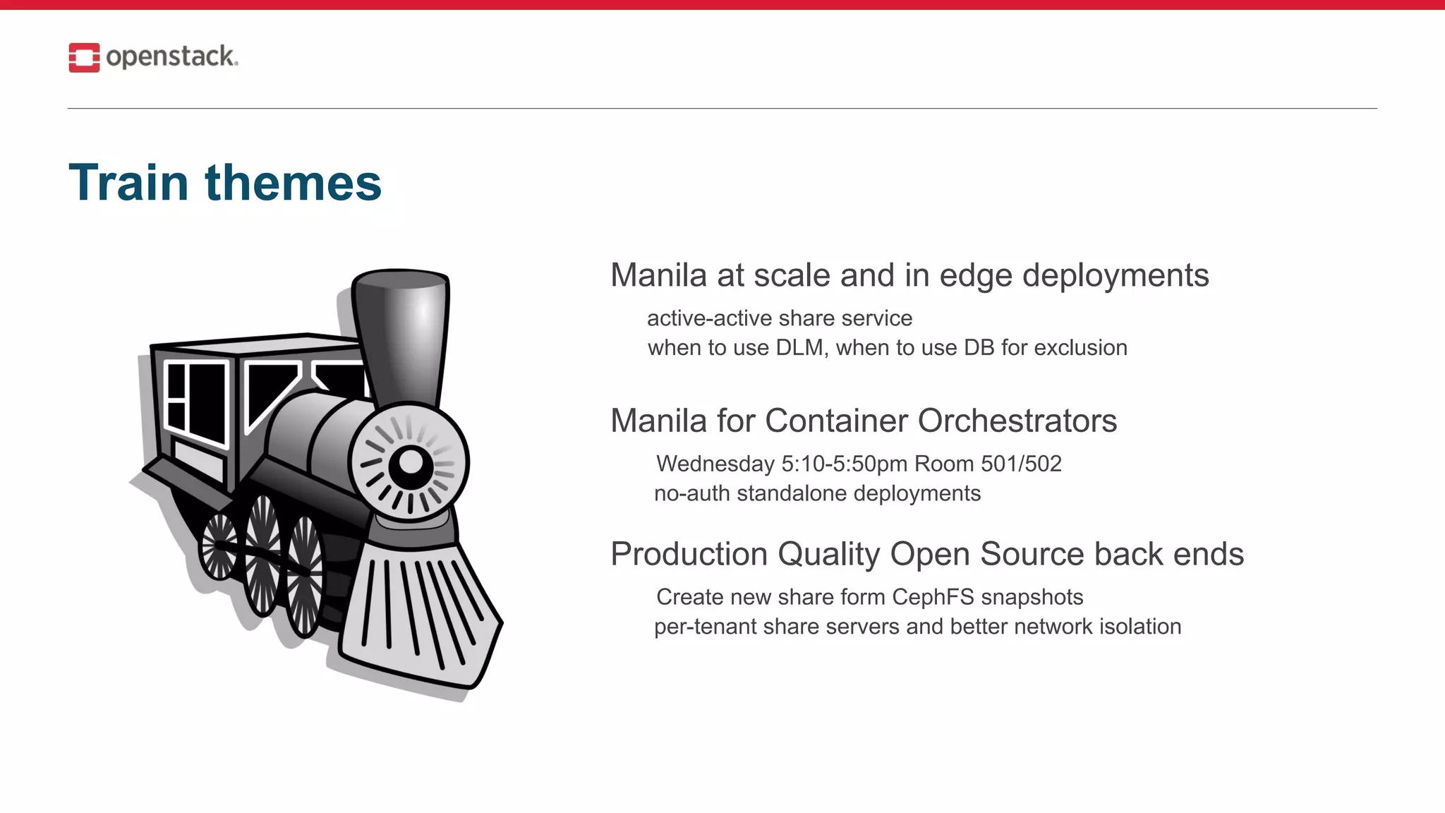 Train themes
Manila at scale and in edge deployments
active-active share service
when to use DLM, when to use DB for exclusion
Manila for Container Orchestrators
Wednesday 5:10-5:50pm Room 501/502
no-auth standalone deployments
Production Quality Open Source back ends
Create new share form CephFS snapshots
per-tenant share servers and better network isolation
 
