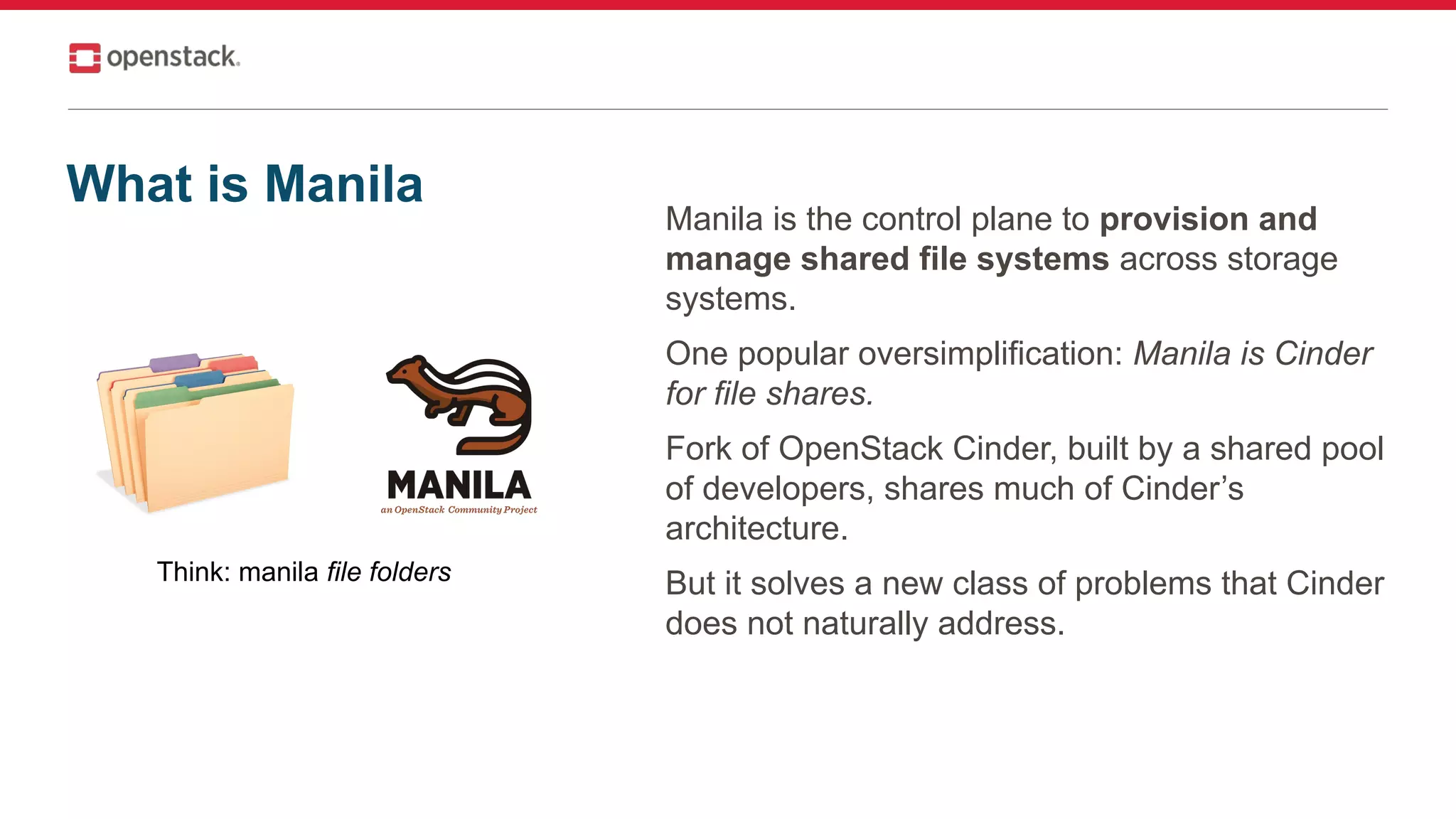 Manila is the control plane to provision and
manage shared file systems across storage
systems.
One popular oversimplification: Manila is Cinder
for file shares.
Fork of OpenStack Cinder, built by a shared pool
of developers, shares much of Cinder’s
architecture.
But it solves a new class of problems that Cinder
does not naturally address.
Think: manila file folders
What is Manila
 