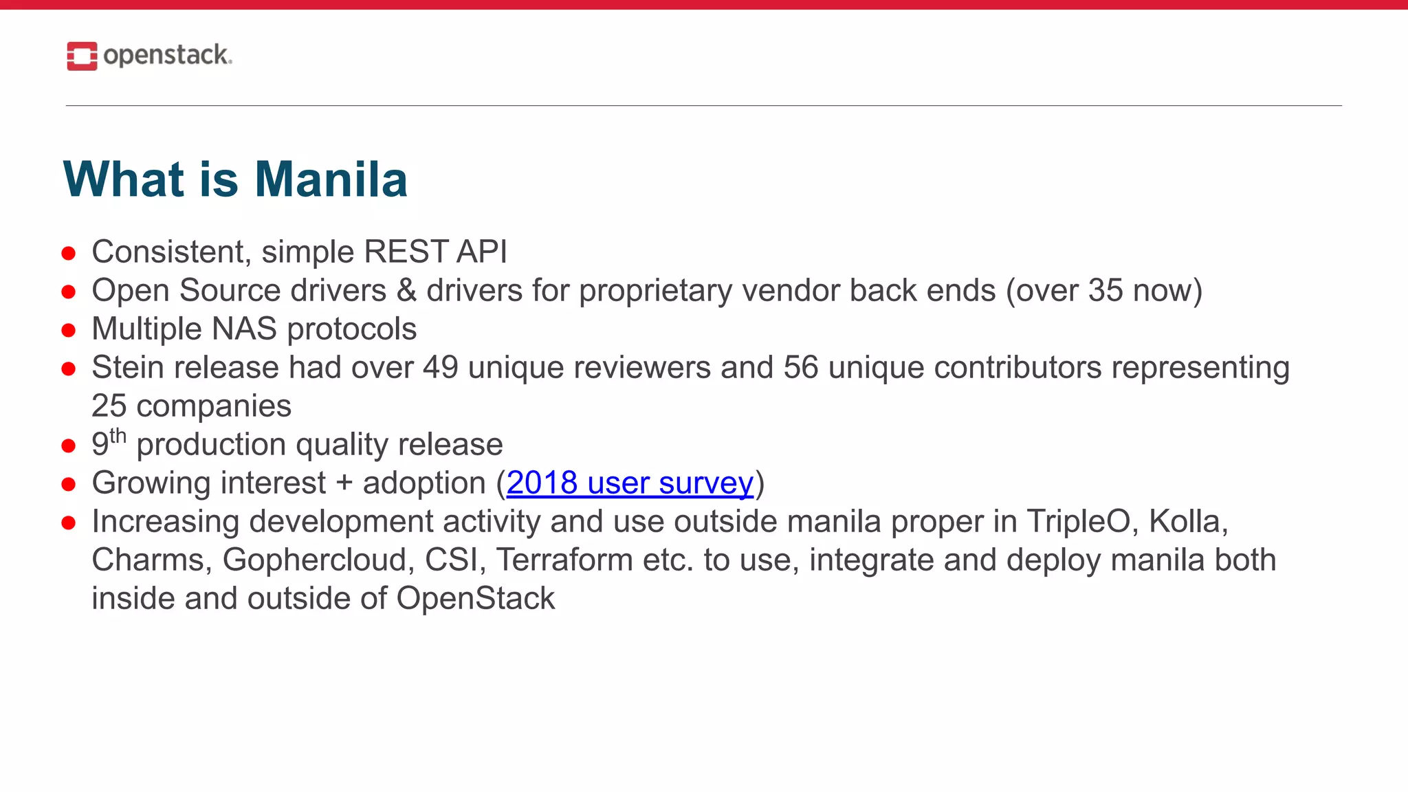 ● Consistent, simple REST API
● Open Source drivers & drivers for proprietary vendor back ends (over 35 now)
● Multiple NAS protocols
● Stein release had over 49 unique reviewers and 56 unique contributors representing
25 companies
● 9th
production quality release
● Growing interest + adoption (2018 user survey)
● Increasing development activity and use outside manila proper in TripleO, Kolla,
Charms, Gophercloud, CSI, Terraform etc. to use, integrate and deploy manila both
inside and outside of OpenStack
What is Manila
 