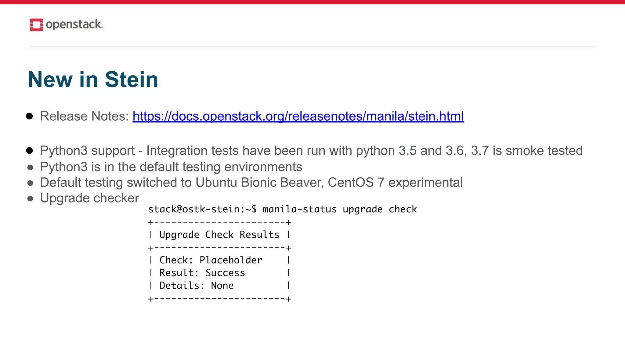 ● Release Notes: https://docs.openstack.org/releasenotes/manila/stein.html
● Python3 support - Integration tests have been run with python 3.5 and 3.6, 3.7 is smoke tested
● Python3 is in the default testing environments
● Default testing switched to Ubuntu Bionic Beaver, CentOS 7 experimental
● Upgrade checker
New in Stein
 