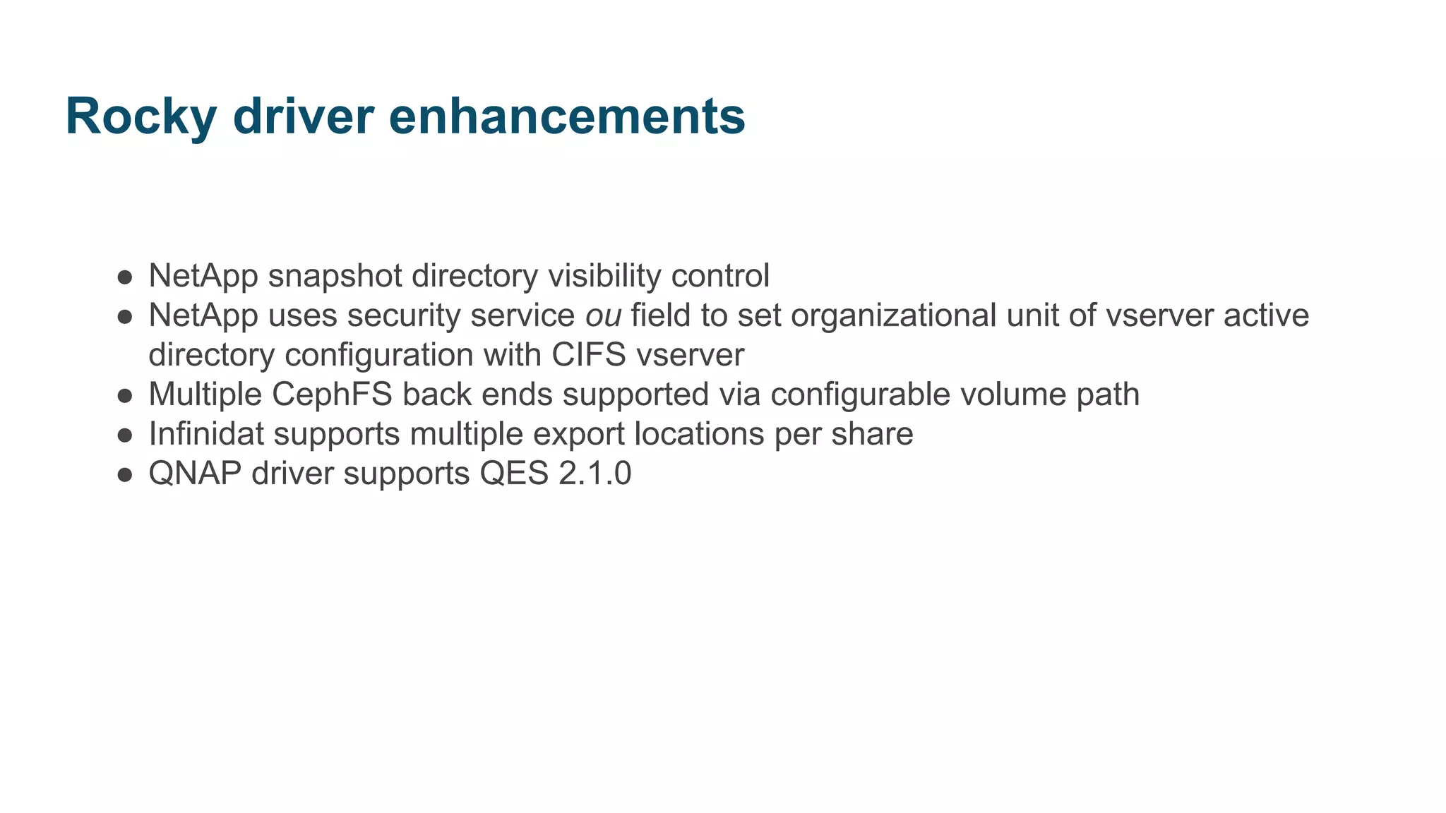 ● NetApp snapshot directory visibility control
● NetApp uses security service ou field to set organizational unit of vserver active
directory configuration with CIFS vserver
● Multiple CephFS back ends supported via configurable volume path
● Infinidat supports multiple export locations per share
● QNAP driver supports QES 2.1.0
Rocky driver enhancements
 