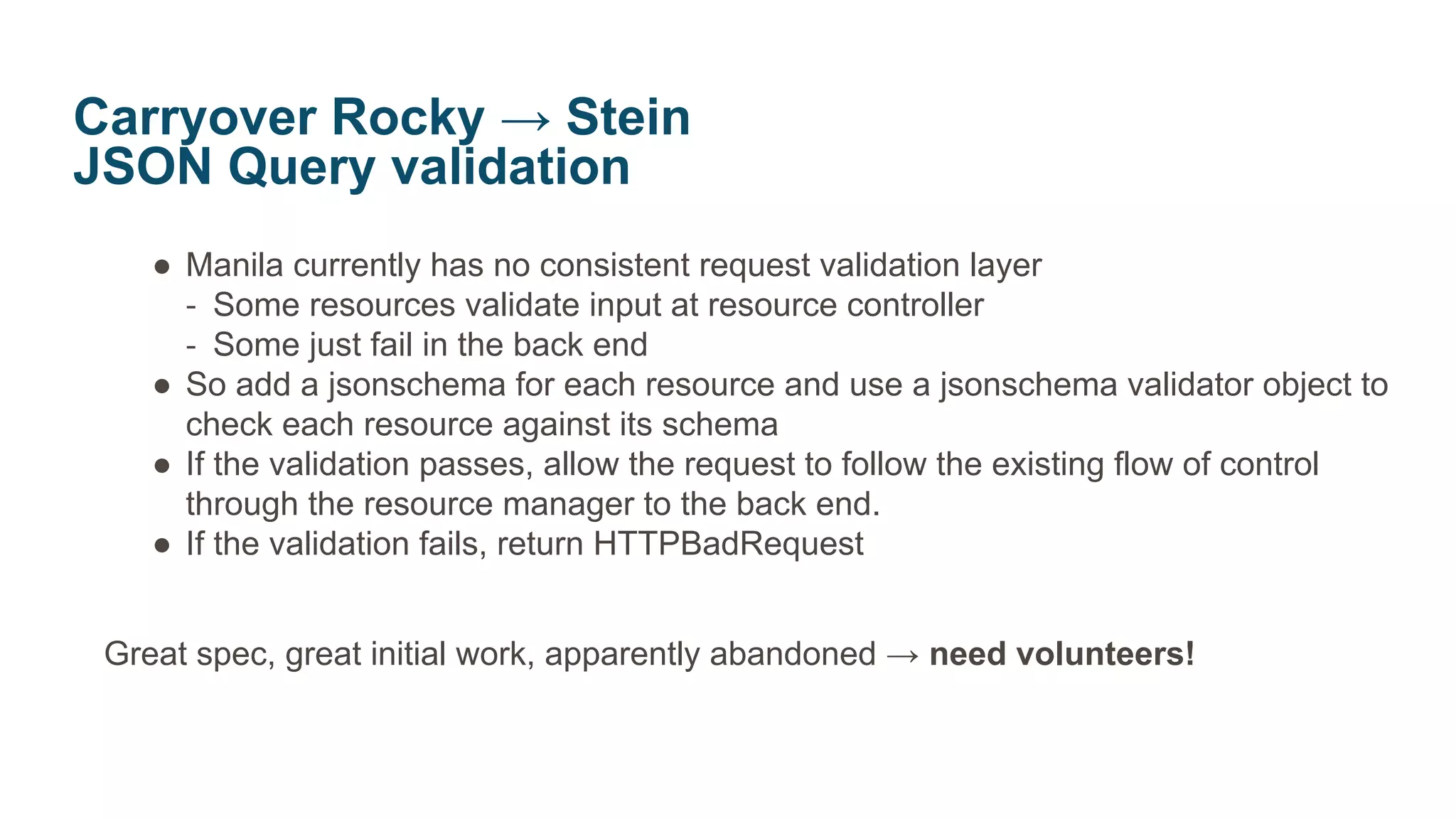 ● Manila currently has no consistent request validation layer
‐ Some resources validate input at resource controller
‐ Some just fail in the back end
● So add a jsonschema for each resource and use a jsonschema validator object to
check each resource against its schema
● If the validation passes, allow the request to follow the existing flow of control
through the resource manager to the back end.
● If the validation fails, return HTTPBadRequest
Great spec, great initial work, apparently abandoned → need volunteers!
Carryover Rocky → Stein
JSON Query validation
 