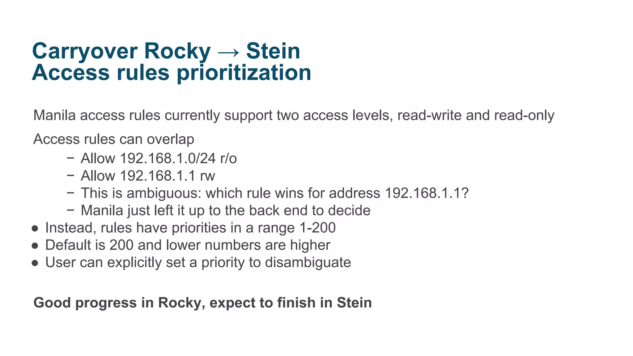 Manila access rules currently support two access levels, read-write and read-only
Access rules can overlap
− Allow 192.168.1.0/24 r/o
− Allow 192.168.1.1 rw
− This is ambiguous: which rule wins for address 192.168.1.1?
− Manila just left it up to the back end to decide
● Instead, rules have priorities in a range 1-200
● Default is 200 and lower numbers are higher
● User can explicitly set a priority to disambiguate
Good progress in Rocky, expect to finish in Stein
Carryover Rocky → Stein
Access rules prioritization
 