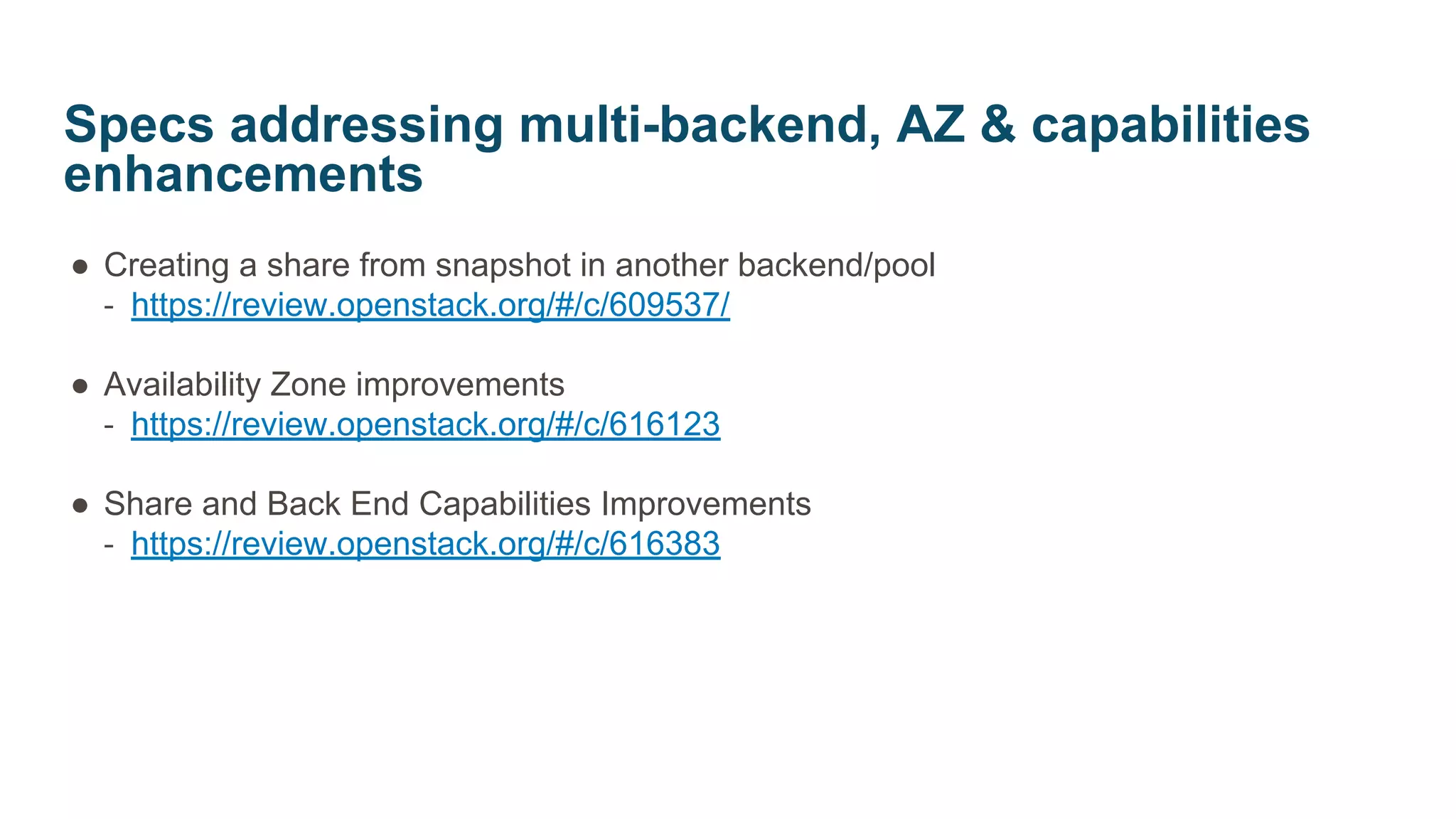 ● Creating a share from snapshot in another backend/pool
‐ https://review.openstack.org/#/c/609537/
● Availability Zone improvements
‐ https://review.openstack.org/#/c/616123
● Share and Back End Capabilities Improvements
‐ https://review.openstack.org/#/c/616383
Specs addressing multi-backend, AZ & capabilities
enhancements
 